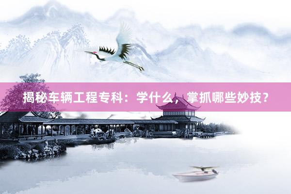 揭秘车辆工程专科：学什么，掌抓哪些妙技？