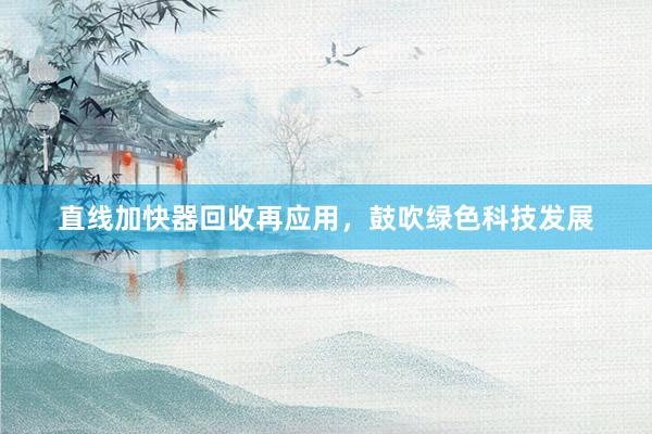 直线加快器回收再应用，鼓吹绿色科技发展