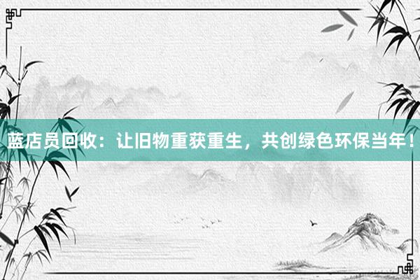 蓝店员回收：让旧物重获重生，共创绿色环保当年！