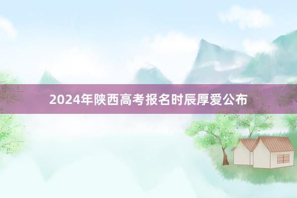 2024年陕西高考报名时辰厚爱公布