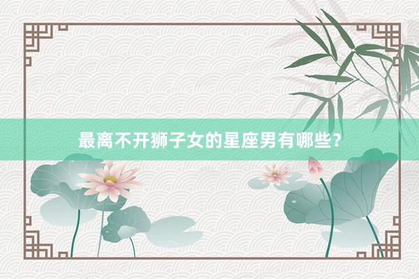 最离不开狮子女的星座男有哪些？