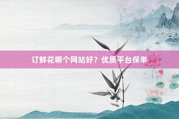 订鲜花哪个网站好？优质平台保举