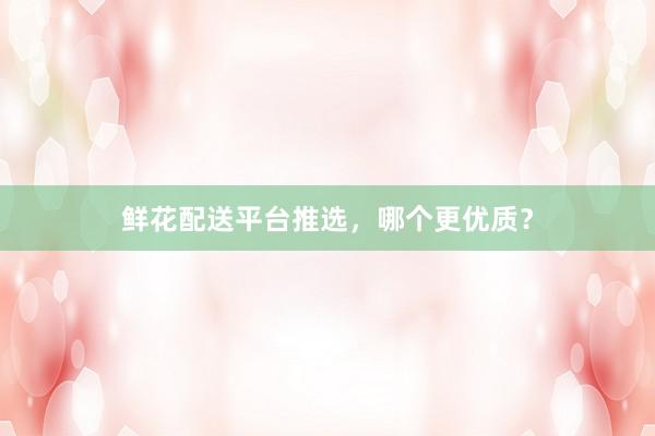 鲜花配送平台推选，哪个更优质？