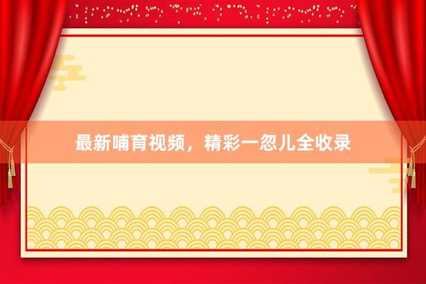 最新哺育视频，精彩一忽儿全收录