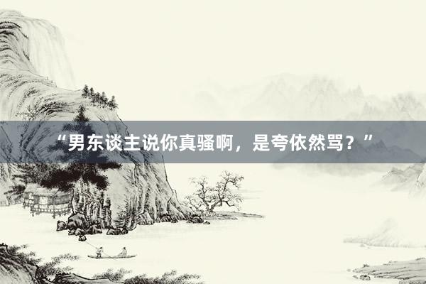 “男东谈主说你真骚啊，是夸依然骂？”